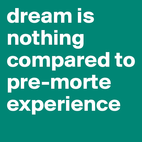 dream is nothing compared to pre-morte experience