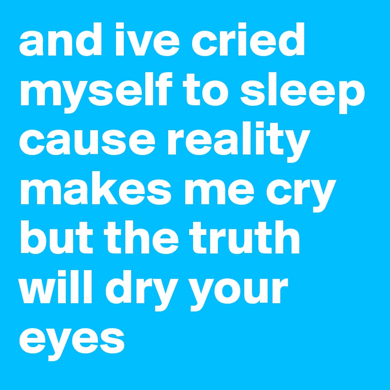 and ive cried myself to sleep cause reality makes me cry but the truth will dry your eyes