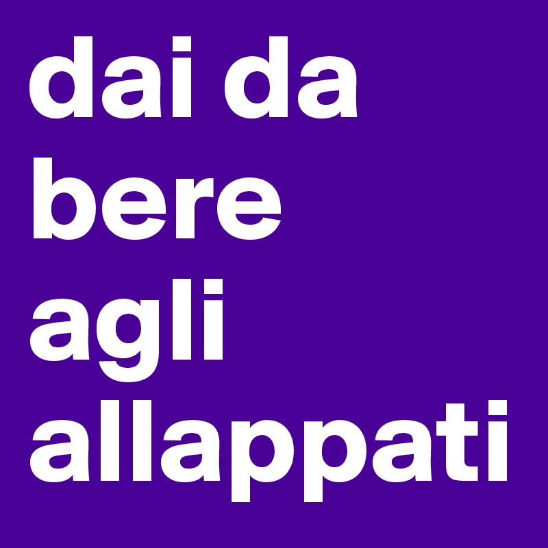 dai da
bere
agli
allappati