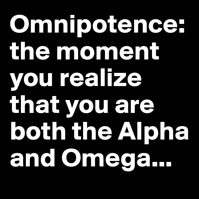 Omnipotence: 
the moment you realize that you are both the Alpha and Omega...