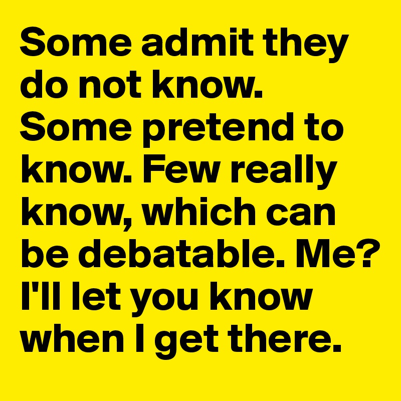 Some admit they do not know. Some pretend to know. Few really know, which can be debatable. Me? I'll let you know when I get there. 