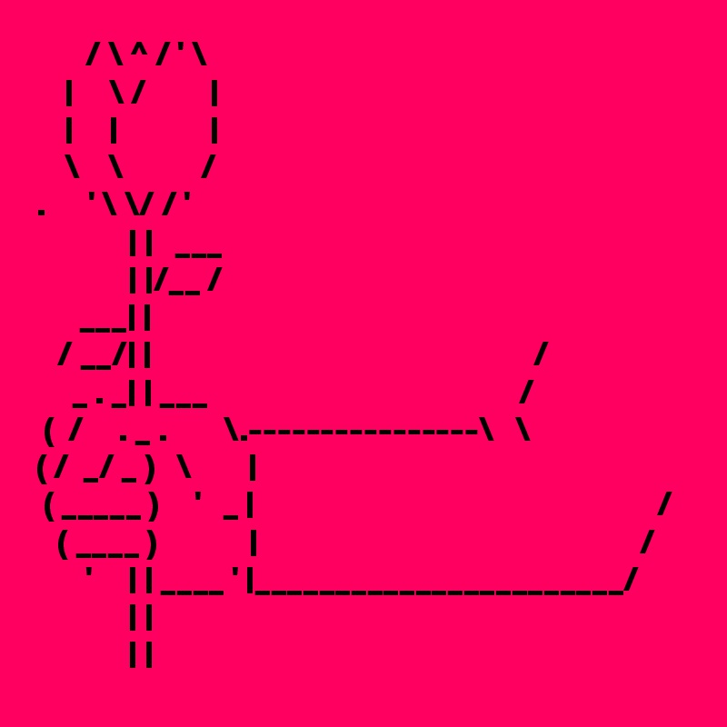       / \ ^ / ' \
    |     \ /         |
    |     |             |
    \    \           /
.      ' \ \/ / '
             | |   ___
             | |/__ /
      ___| |
   / __/| |                                                      /
     _ . _| | ___                                            /   
 (  /     . _ .        \.----------------\   \
( /  _/ _ )   \        |
 ( _____ )     '   _ |                                                         /
   ( ____ )             |                                                      /
       '     | | ____ ' |_______________________/
             | |
             | |