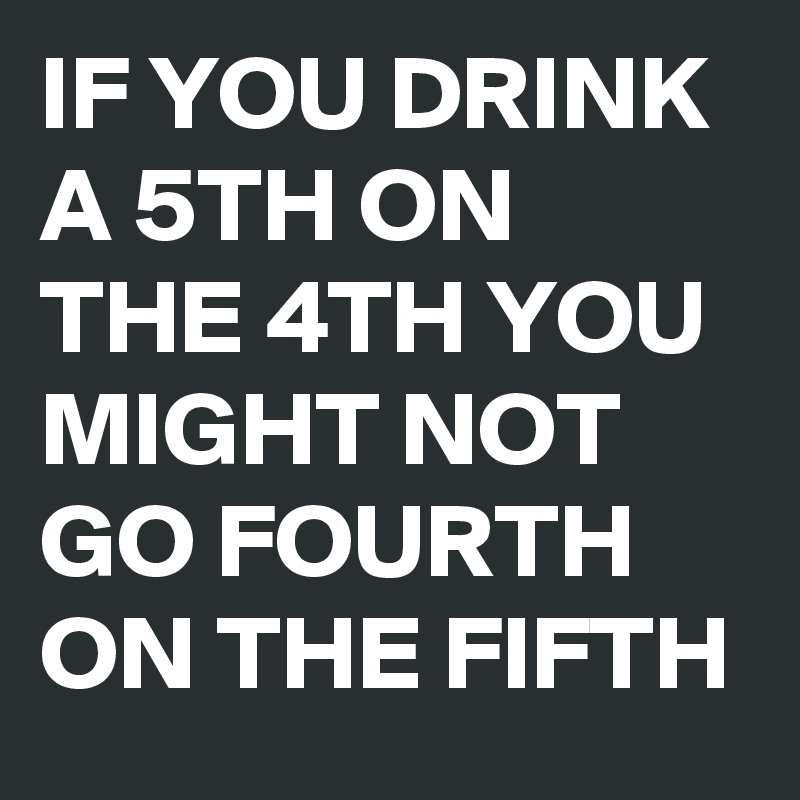 IF YOU DRINK A 5TH ON THE 4TH YOU MIGHT NOT GO FOURTH ON THE FIFTH