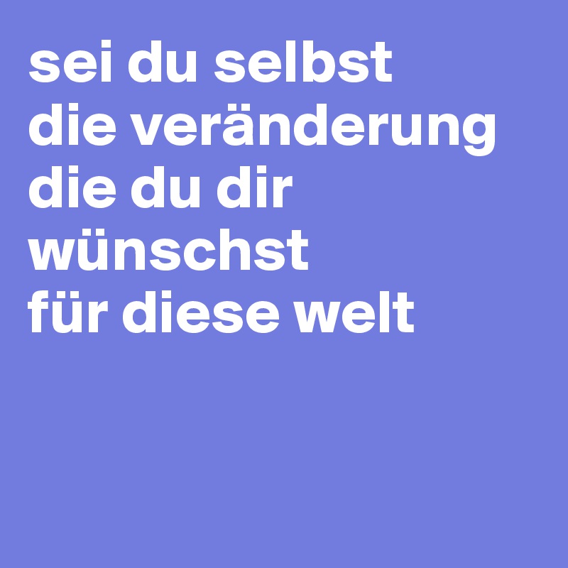 sei du selbst 
die veränderung die du dir wünschst 
für diese welt


