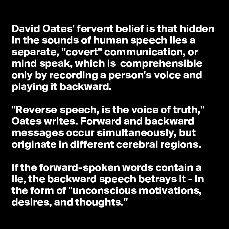 
David Oates' fervent belief is that hidden in the sounds of human speech lies a separate, "covert" communication, or mind speak, which is  comprehensible only by recording a person's voice and playing it backward.

"Reverse speech, is the voice of truth," Oates writes. Forward and backward messages occur simultaneously, but originate in different cerebral regions. 

If the forward-spoken words contain a lie, the backward speech betrays it - in the form of "unconscious motivations, desires, and thoughts." 