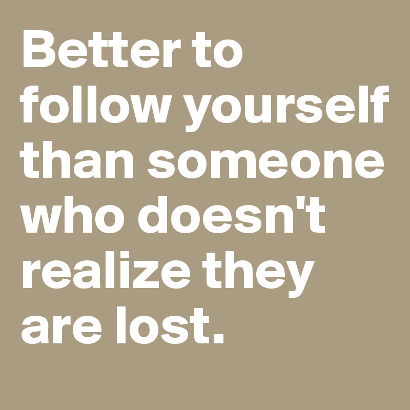 Better to follow yourself than someone who doesn't realize they are lost. 