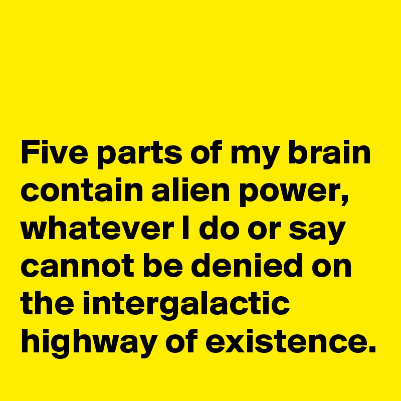 


Five parts of my brain contain alien power, whatever I do or say cannot be denied on the intergalactic highway of existence.