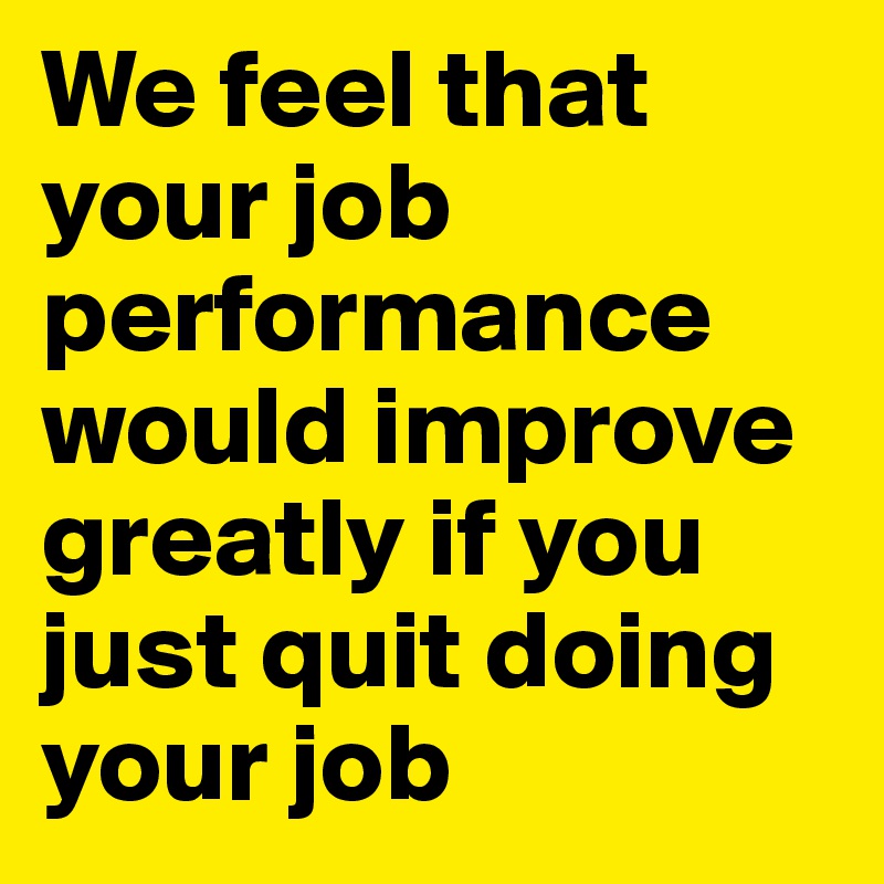 We feel that your job performance would improve greatly if you just quit doing your job