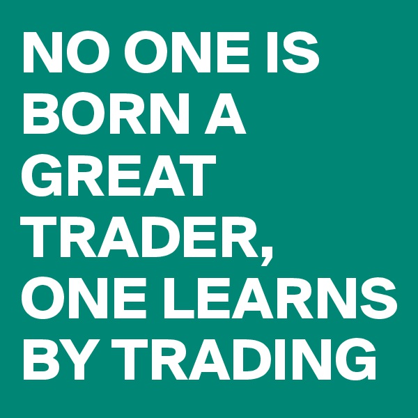 NO ONE IS BORN A GREAT TRADER, ONE LEARNS BY TRADING
