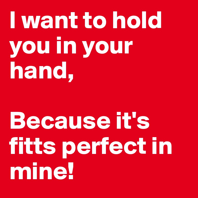 I want to hold you in your hand, 

Because it's fitts perfect in mine! 
