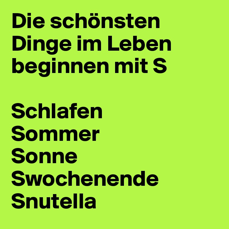 Die schönsten Dinge im Leben beginnen mit S

Schlafen
Sommer
Sonne
Swochenende
Snutella