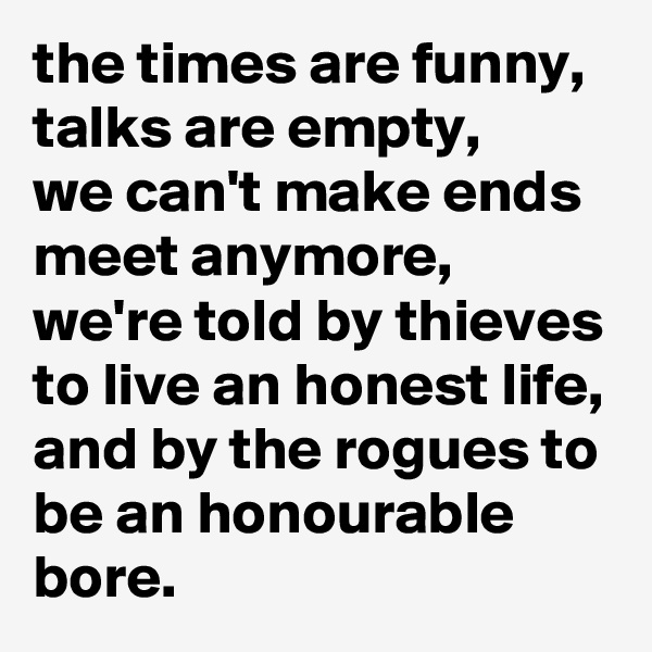 the times are funny, talks are empty,
we can't make ends meet anymore,
we're told by thieves to live an honest life,
and by the rogues to be an honourable bore.