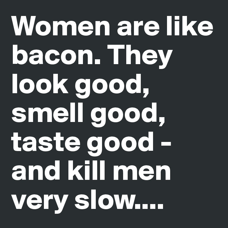 Women are like bacon. They look good, smell good, taste good - and kill men very slow....