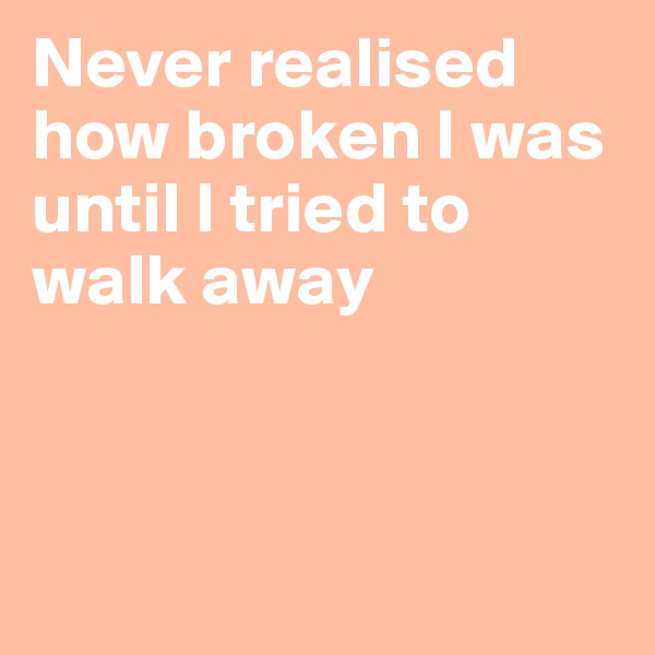 Never realised how broken I was until I tried to walk away



