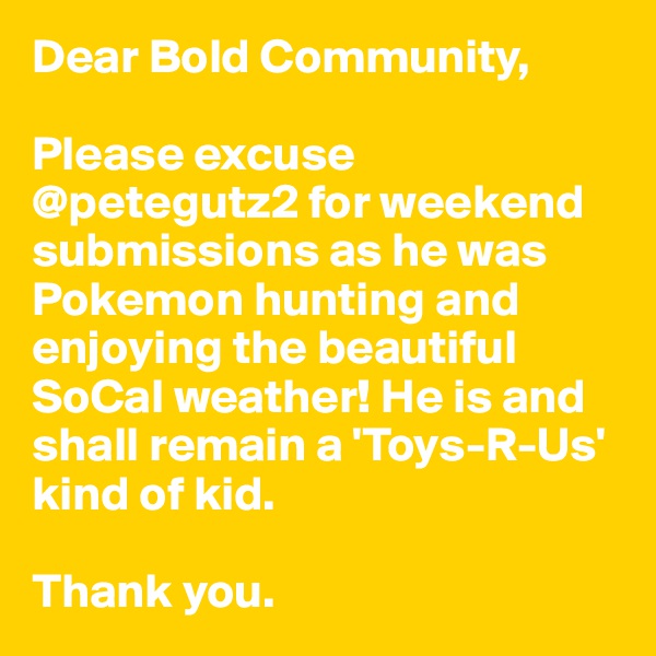 Dear Bold Community,

Please excuse @petegutz2 for weekend submissions as he was Pokemon hunting and enjoying the beautiful SoCal weather! He is and shall remain a 'Toys-R-Us' kind of kid.

Thank you.
