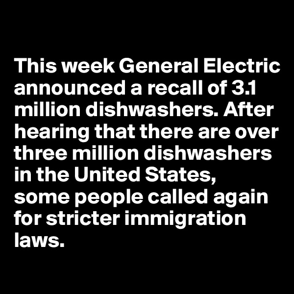

This week General Electric announced a recall of 3.1 million dishwashers. After hearing that there are over three million dishwashers in the United States, 
some people called again 
for stricter immigration laws.