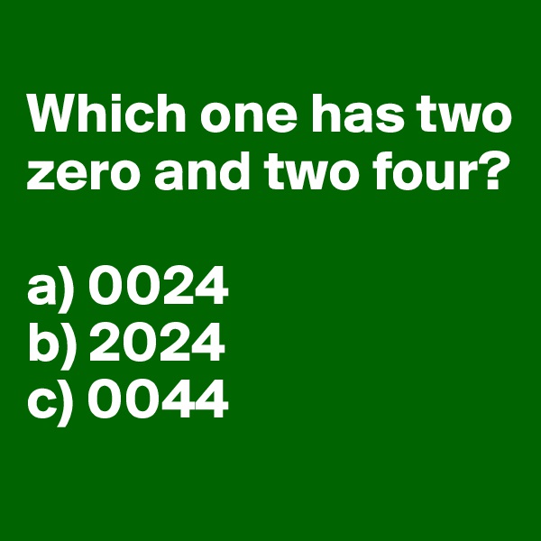 
Which one has two zero and two four?

a) 0024
b) 2024
c) 0044
