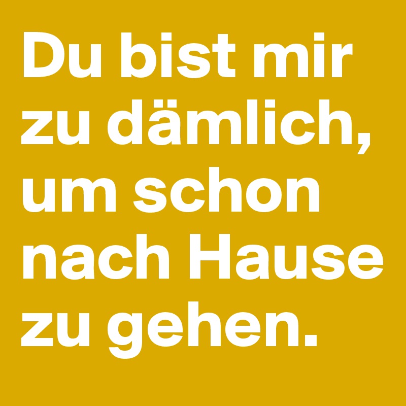 Du bist mir zu dämlich, um schon nach Hause zu gehen.