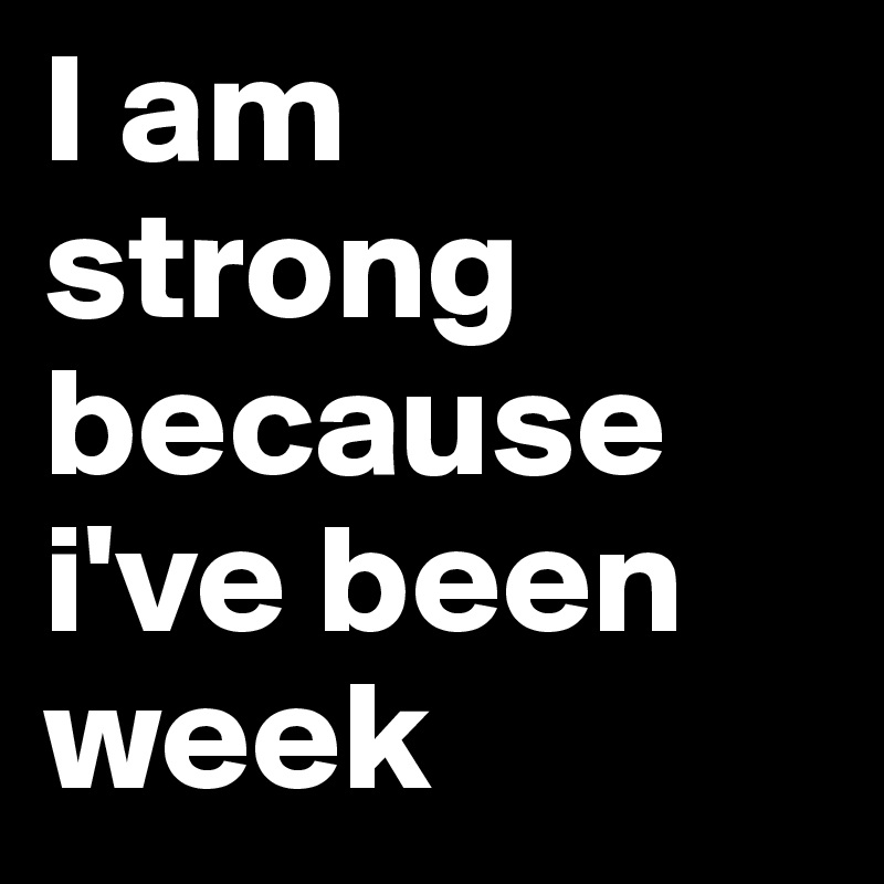 I am strong because i've been week 