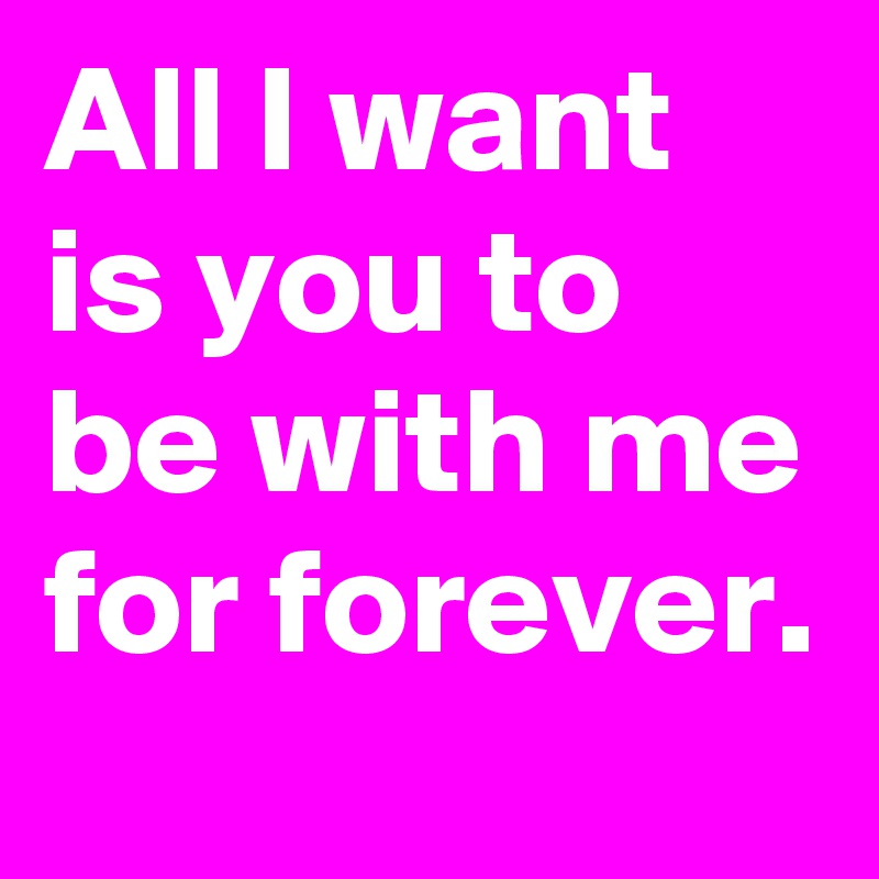 All I want is you to be with me for forever.