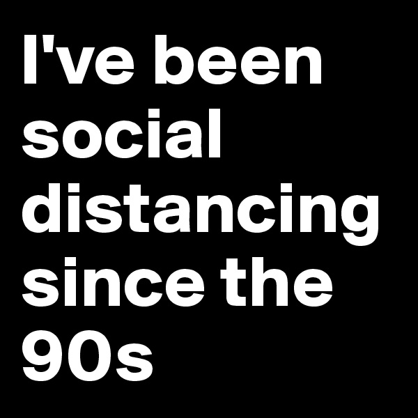 I've been social distancingsince the 90s