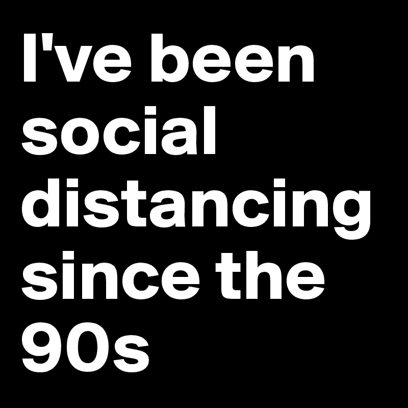 I've been social distancingsince the 90s