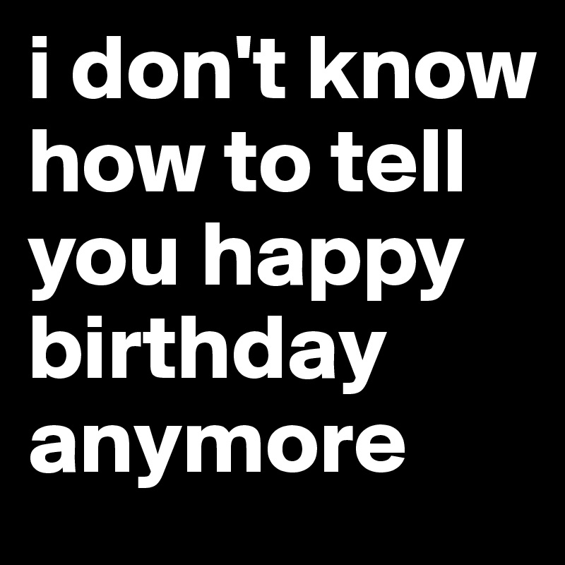 i don't know how to tell you happy birthday anymore 