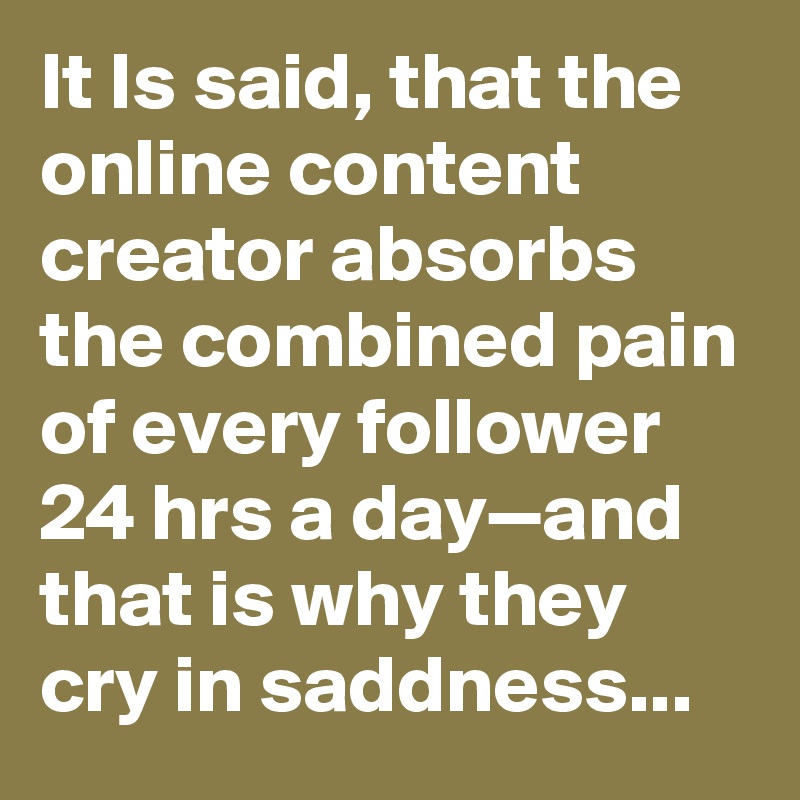 It Is said, that the online content creator absorbs the combined pain of every follower 24 hrs a day—and that is why they cry in saddness...
