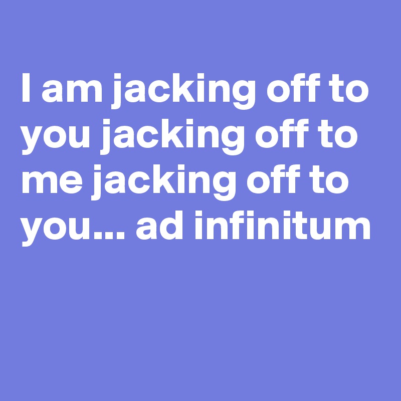 
I am jacking off to you jacking off to me jacking off to you... ad infinitum

