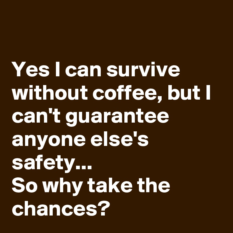                                                                                         Yes I can survive without coffee, but I can't guarantee anyone else's safety...                             So why take the chances? 