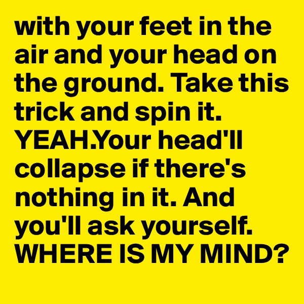 with your feet in the air and your head on the ground. Take this trick and spin it. YEAH.Your head'll collapse if there's nothing in it. And you'll ask yourself.
WHERE IS MY MIND?