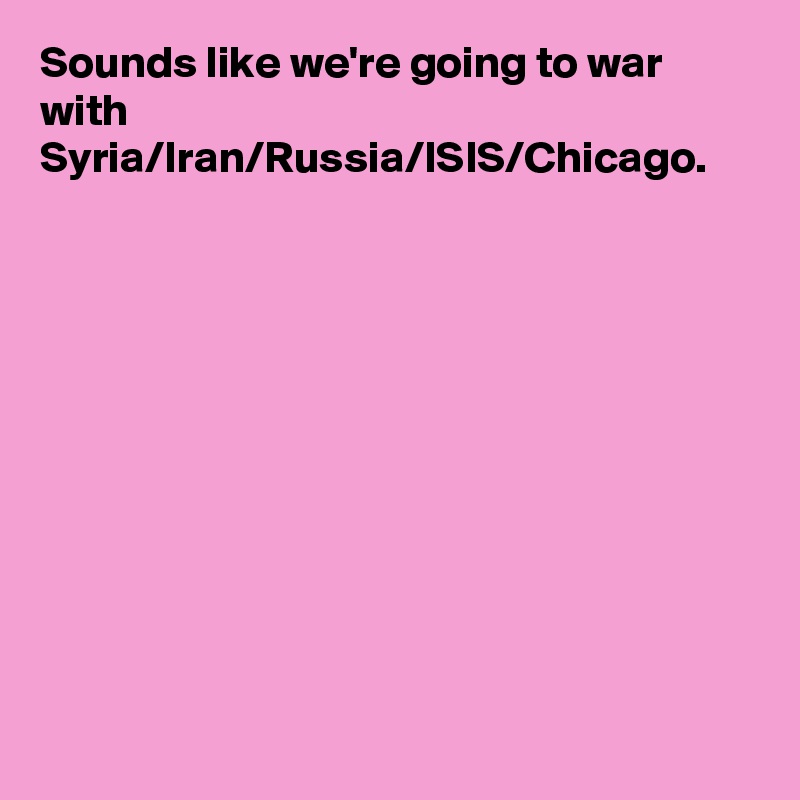 Sounds like we're going to war with Syria/Iran/Russia/ISIS/Chicago.
