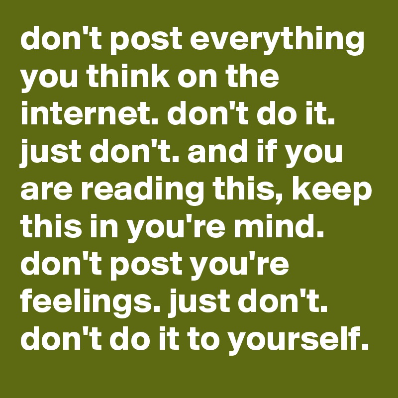 don't post everything you think on the internet. don't do it. just don't. and if you are reading this, keep this in you're mind. don't post you're feelings. just don't. don't do it to yourself. 