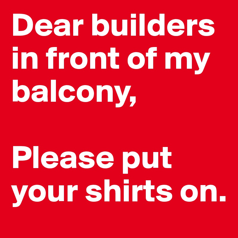 Dear builders 
in front of my balcony, 

Please put your shirts on.