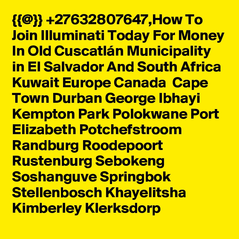 {{@}} +27632807647,How To Join Illuminati Today For Money In Old Cuscatlán Municipality in El Salvador And South Africa Kuwait Europe Canada  Cape Town Durban George Ibhayi Kempton Park Polokwane Port Elizabeth Potchefstroom Randburg Roodepoort Rustenburg Sebokeng Soshanguve Springbok Stellenbosch Khayelitsha Kimberley Klerksdorp