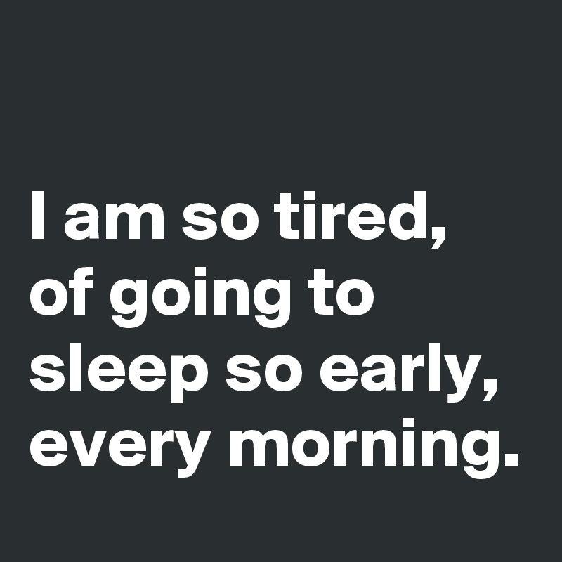 

I am so tired, of going to sleep so early, every morning. 