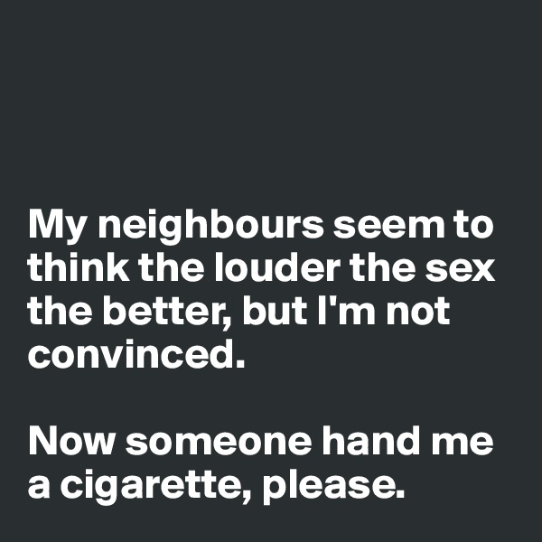 



My neighbours seem to think the louder the sex the better, but I'm not convinced.

Now someone hand me a cigarette, please.