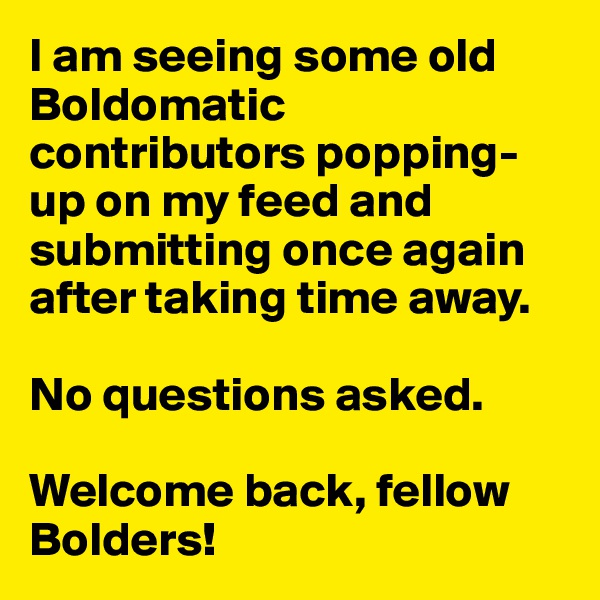 I am seeing some old Boldomatic contributors popping-up on my feed and submitting once again after taking time away. 

No questions asked. 

Welcome back, fellow Bolders!