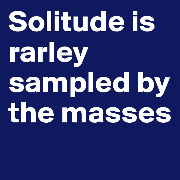 Solitude is rarley sampled by the masses
