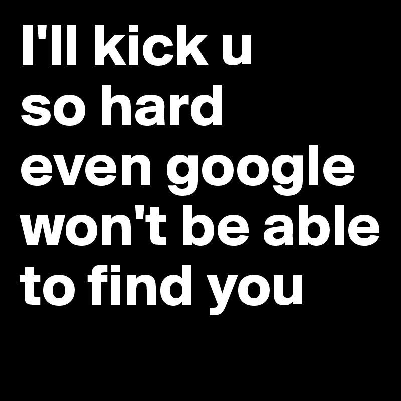 I'll kick u
so hard
even google won't be able to find you