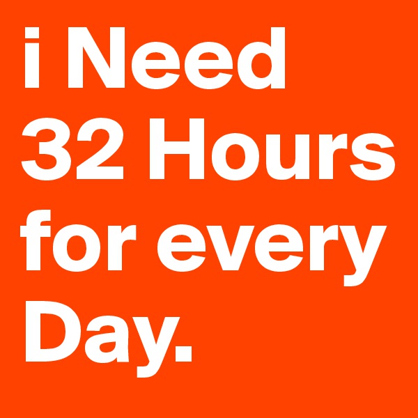 i Need 32 Hours for every Day.