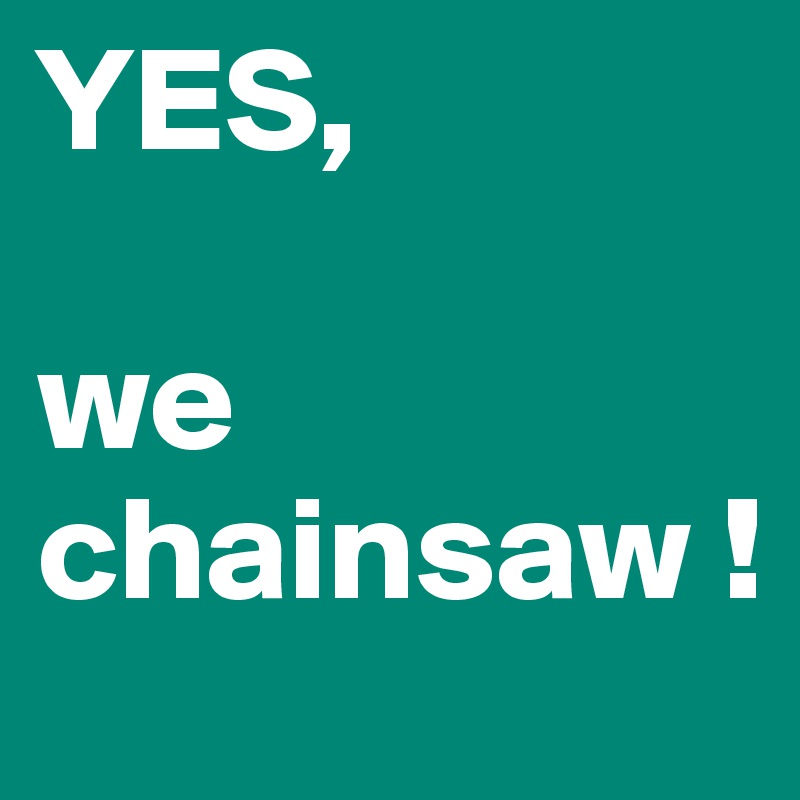 YES, 

we chainsaw !