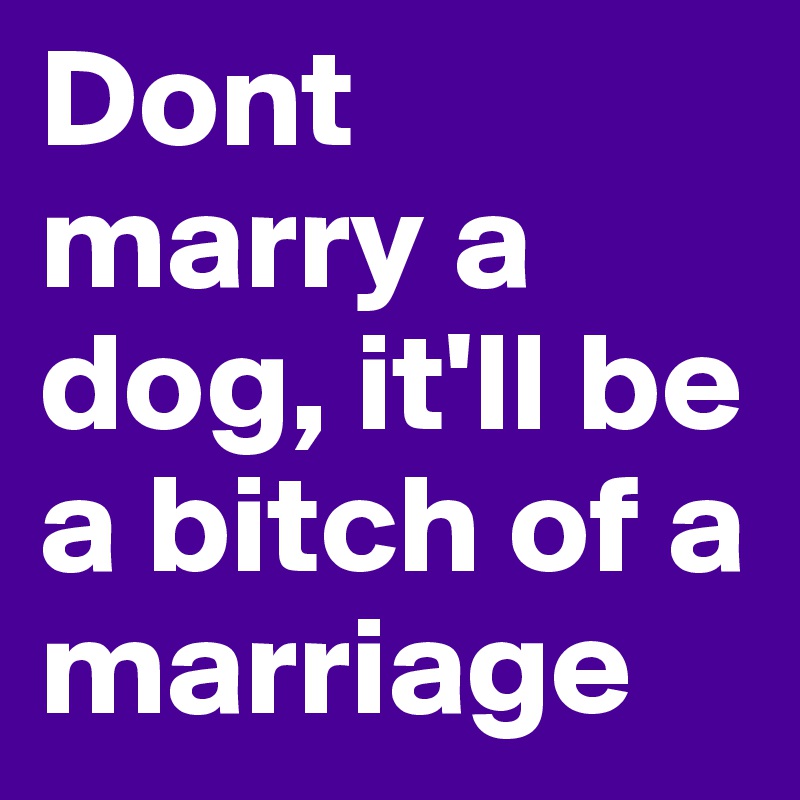 Dont marry a dog, it'll be a bitch of a marriage 