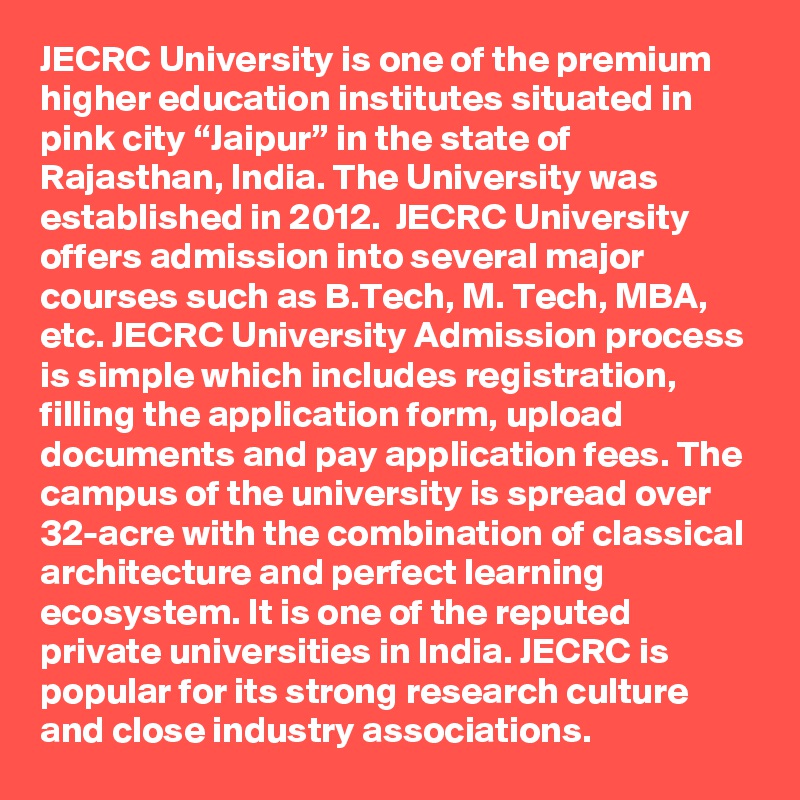 JECRC University is one of the premium higher education institutes situated in pink city “Jaipur” in the state of Rajasthan, India. The University was established in 2012.  JECRC University offers admission into several major courses such as B.Tech, M. Tech, MBA, etc. JECRC University Admission process is simple which includes registration, filling the application form, upload documents and pay application fees. The campus of the university is spread over 32-acre with the combination of classical architecture and perfect learning ecosystem. It is one of the reputed private universities in India. JECRC is popular for its strong research culture and close industry associations.