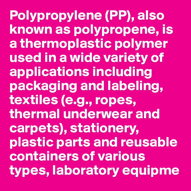 Polypropylene (PP), also known as polypropene, is a thermoplastic polymer used in a wide variety of applications including packaging and labeling, textiles (e.g., ropes, thermal underwear and carpets), stationery, plastic parts and reusable containers of various types, laboratory equipme