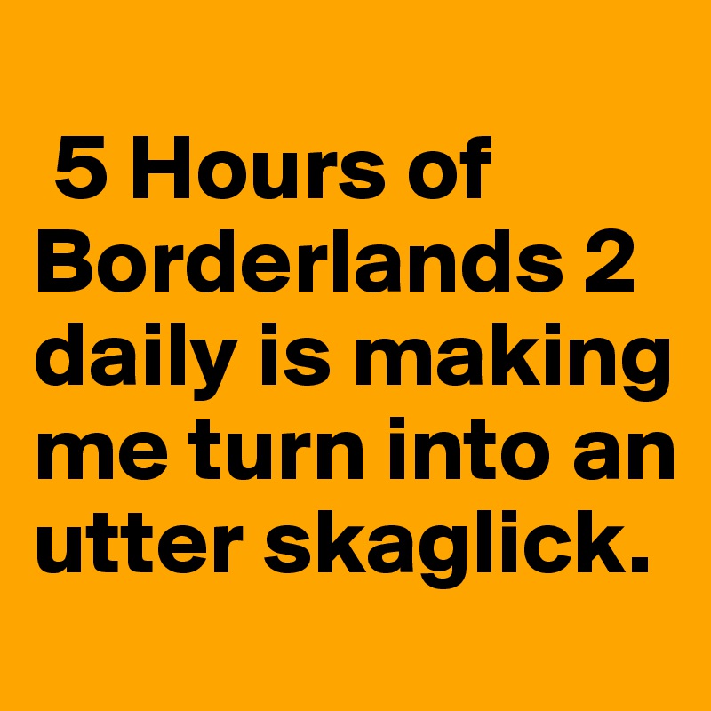 
 5 Hours of Borderlands 2 daily is making me turn into an utter skaglick.