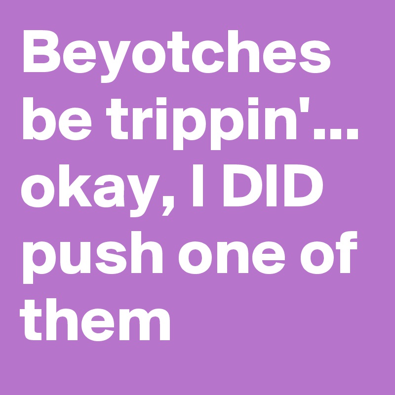 Beyotches be trippin'...
okay, I DID push one of them