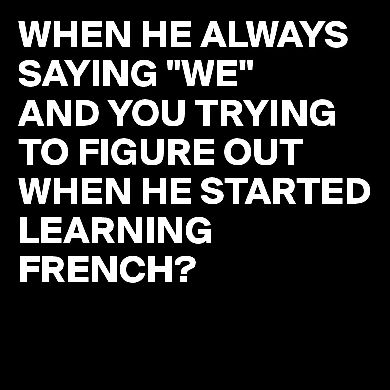 WHEN HE ALWAYS SAYING "WE"
AND YOU TRYING TO FIGURE OUT WHEN HE STARTED LEARNING FRENCH?
 