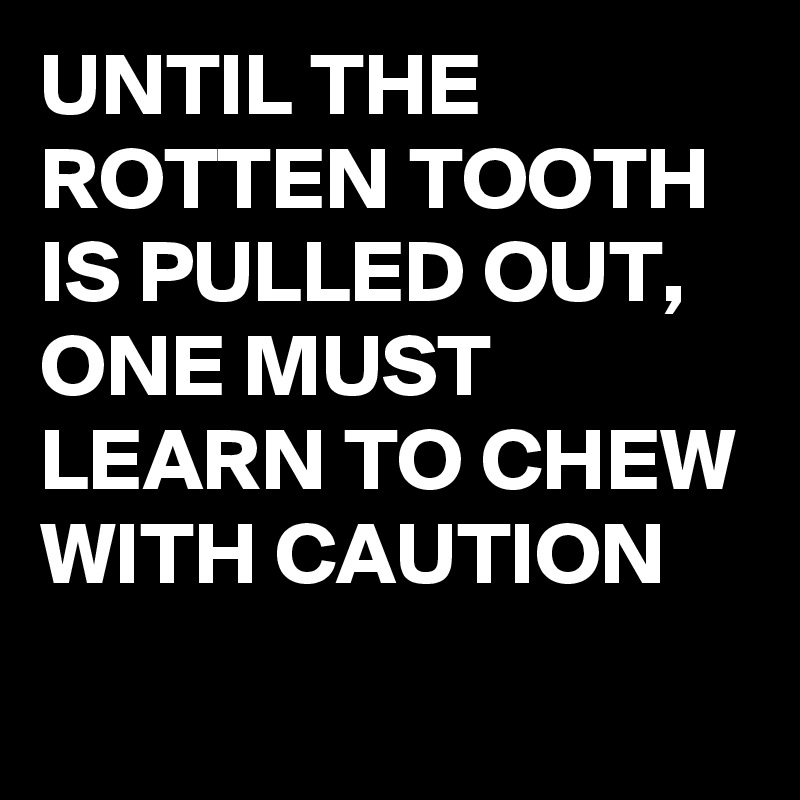 UNTIL THE ROTTEN TOOTH IS PULLED OUT, ONE MUST LEARN TO CHEW WITH CAUTION
