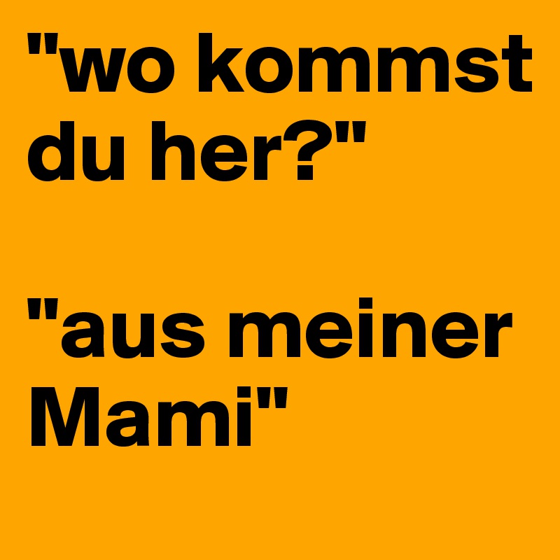 "wo kommst du her?"

"aus meiner Mami"